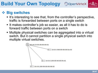 36/47
Build Your Own Topology
 Big switches
 It’s interesting to see that, from the controller’s perspective,
traffic is forwarded between ports on a single switch
 It makes controller’s job so easier, as all it has to do is
forward traffic between ports on a switch
 Multiple physical switches can be aggregated into a virtual
switch. But it cannot partition a single physical switch into
multiple virtual switches.
 