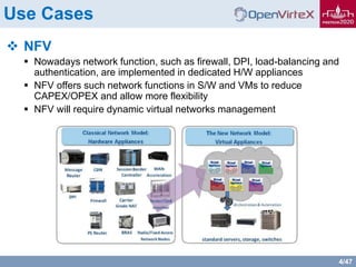 4/47
Use Cases
 NFV
 Nowadays network function, such as firewall, DPI, load-balancing and
authentication, are implemented in dedicated H/W appliances
 NFV offers such network functions in S/W and VMs to reduce
CAPEX/OPEX and allow more flexibility
 NFV will require dynamic virtual networks management
 
