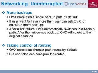 43/47
Networking. Uninterrupted.
 More backups
 OVX calculates a single backup path by default
 If user want to have more then user can ask OVX to
calculate more backups
 After a link failure, OVX automatically switches to a backup
path. After the link comes back up, OVX will revert to the
original situation
 Taking control of routing
 OVX calculates shortest path routes by default
 But user also can configure the routes
 