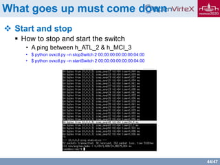 44/47
What goes up must come down
 Start and stop
 How to stop and start the switch
• A ping between h_ATL_2 & h_MCI_3
• $ python ovxctl.py –n stopSwitch 2 00:00:00:00:00:00:04:00
• $ python ovxctl.py –n startSwitch 2 00:00:00:00:00:00:04:00
 