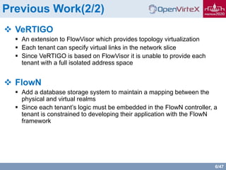 6/47
Previous Work(2/2)
 VeRTIGO
 An extension to FlowVisor which provides topology virtualization
 Each tenant can specify virtual links in the network slice
 Since VeRTIGO is based on FlowVisor it is unable to provide each
tenant with a full isolated address space
 FlowN
 Add a database storage system to maintain a mapping between the
physical and virtual realms
 Since each tenant’s logic must be embedded in the FlowN controller, a
tenant is constrained to developing their application with the FlowN
framework
 