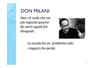 DON MILANI
La scuola ha un problema solo:
i ragazzi che perde.
10
Non c’è nulla che sia
più ingiusto quanto
far parti uguali fra
disuguali.
ClaudiaNosenghi-USRLIGURIA
 