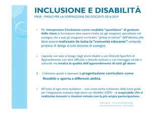 INCLUSIONE E DISABILITÀ
MIUR - PIANO PER LA FORMAZIONE DEI DOCENTI 2016-2019
1. Per interpretare l’inclusione come modalità “quotidiana” di gestione
delle classi, la formazione deve essere rivolta sia agli insegnanti specializzati nel
sostegno, che a tutti gli insegnanti curricolari. “presa in carico” dell’alunno, che
deve essere realizzato da tutta la “comunità educante”, evitando
processi di delega al solo docente di sostegno.
2. risponde non solo ai bisogni degli alunni disabili o con Disturbi Specifichi di
Apprendimento, con altre difficoltà o disturbi evolutivi e con svantaggio sociale e
culturale, ma innalza la qualità dell’apprendimento di tutti gli alunni.
3. L’obiettivo quindi è ripensare la progettazione curricolare come
flessibile e aperta a differenti abilità.
1. All’inizio di ogni anno scolastico – così come anche richiamato dalle Linee guida
per l’integrazione scolastica degli alunni con disabilità (2009) – è auspicabile che si
realizzino incontri e riunioni mirate con la più ampia partecipazione .
USR Liguria - Formazione personale
docente neoassunto a.s. 2015/2016
 