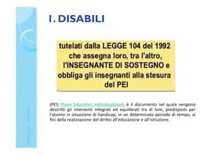 1. DISABILI
(PEI) Piano Educativo Individualizzato è il documento nel quale vengono
descritti gli interventi integrati ed equilibrati tra di loro, predisposti per
l'alunno in situazione di handicap, in un determinato periodo di tempo, ai
fini della realizzazione del diritto all'educazione e all'istruzione.
ClaudiaNosenghi-USRLIGURIA
 