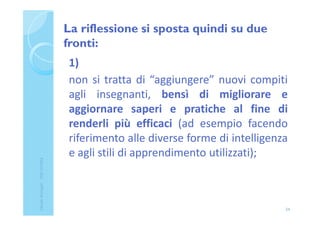 La riflessione si sposta quindi su due
fronti:
1)
non si tratta di “aggiungere” nuovi compiti
agli insegnanti, bensì di migliorare e
aggiornare saperi e pratiche al fine di
renderli più efficaci (ad esempio facendo
riferimento alle diverse forme di intelligenza
e agli stili di apprendimento utilizzati);
24
ClaudiaNosenghi-USRLIGURIA
 