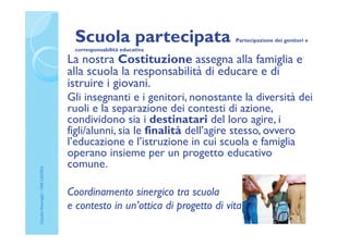 Scuola partecipata Partecipazione dei genitori e
corresponsabilità educativa
La nostra Costituzione assegna alla famiglia e
alla scuola la responsabilità di educare e di
istruire i giovani.
Gli insegnanti e i genitori, nonostante la diversità dei
ruoli e la separazione dei contesti di azione,
condividono sia i destinatari del loro agire, i
figli/alunni, sia le finalità dell’agire stesso, ovvero
l’educazione e l’istruzione in cui scuola e famiglia
operano insieme per un progetto educativo
comune.
Coordinamento sinergico tra scuola
e contesto in un’ottica di progetto di vita
ClaudiaNosenghi–USRLIGURIA
 
