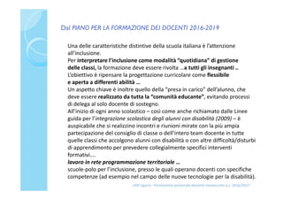 Dal PIANO PER LA FORMAZIONE DEI DOCENTI 2016-2019
USR Liguria - Formazione personale docente neoassunto a.s. 2016/2017
Una delle caratteristiche distintive della scuola italiana è l’attenzione
all’inclusione.
Per interpretare l’inclusione come modalità “quotidiana” di gestione
delle classi, la formazione deve essere rivolta …a tutti gli insegnanti ..
L’obiettivo è ripensare la progettazione curricolare come flessibile
e aperta a differenti abilità …
Un aspetto chiave è inoltre quello della “presa in carico” dell’alunno, che
deve essere realizzato da tutta la “comunità educante”, evitando processi
di delega al solo docente di sostegno.
All’inizio di ogni anno scolastico – così come anche richiamato dalle Linee
guida per l’integrazione scolastica degli alunni con disabilità (2009) – è
auspicabile che si realizzino incontri e riunioni mirate con la più ampia
partecipazione del consiglio di classe o dell’intero team docente in tutte
quelle classi che accolgono alunni con disabilità o con altre difficoltà/disturbi
di apprendimento per prevedere collegialmente specifici interventi
formativi….
lavoro in rete programmazione territoriale …
scuole-polo per l’inclusione, presso le quali operano docenti con specifiche
competenze (ad esempio nel campo delle nuove tecnologie per la disabilità).
 
