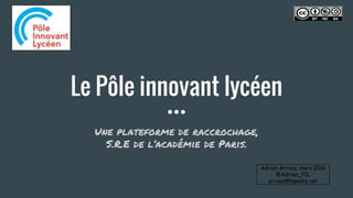Le Pôle innovant lycéen
Une plateforme de raccrochage,
S.R.E de l’académie de Paris.
Adrien Arrous, mars 2016
@Adrien_PIL
arrous@laposte.net
 