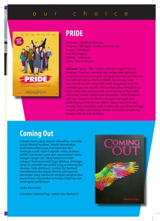 PRIDE
Sutradara : Matthew Warchus
Pemeran : Bill Nighy, Imelda Staunton, dll.
Durasi : 120 Menit
Asal film: Inggris
Subtitle : Indonesia
Genre: Drama dewasa
Sinopsis: Tahun 1984, Perdana Menteri Inggris kala itu
Margaret Thatcher menaruh rasa curiga pada aksi para
penambang yang ia anggap menjadi ancaman anti-kapitalis
dan anti-demokrasi. Namun dibalik itu ternyata juga
ada sebuah isu lain yang tidak kalah hangatnya, hak-hak
terhadap gay dan lesbian. Hal tersebut yang menjadi asal
mula usaha dari seorang anak muda bernama Mark (Ben
Schnetzer) untuk membentuk kampanye LGSM (Lesbians
and Gays Support the Miners) dengan mengajak para
penambang untuk bersatu dalam upaya menuntut hak
mereka. Tapi semuanya tidak mudah, dari penolakan hingga
respon campur aduk ketika mereka mencoba bergabung
dengan sebuah kota di Wales.
Coming Out
Sebuah karya yang, seperti seksualitas, monolak
untuk dikotak-kotakan. Hendri memetakan
homoseksualitas-juga, homophobia-dari
berbagai aspek seperti sejarah, mitos, budaya,
politik, konstruksi sosial dan representasi media
dengan sangat cair. Sikap’heteronormatif’
maupun‘homonormatif’juga dibahas, sehingga
karya ini memiliki perspektif yang seimbang dan
dewasa. Pada akhirnya, Coming Out berhasil
mendekonstruksi segala bentuk pemupukan
stereotipe yang selama ini menjadi penghambat
penerimaan masyarakat terhadap indahnya dan
pentingnya perbedaan.
Lucky Kuswandi
Sutradara Selamat Pagi, malam dan Madam X
o u r c h o i c e
 