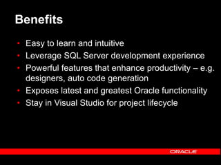 Benefits
• Easy to learn and intuitive
• Leverage SQL Server development experience
• Powerful features that enhance productivity – e.g.
designers, auto code generation
• Exposes latest and greatest Oracle functionality
• Stay in Visual Studio for project lifecycle
 