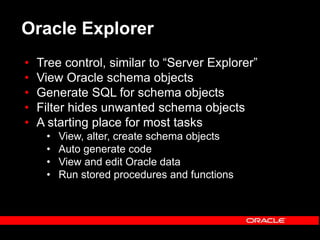 Oracle Explorer
• Tree control, similar to “Server Explorer”
• View Oracle schema objects
• Generate SQL for schema objects
• Filter hides unwanted schema objects
• A starting place for most tasks
• View, alter, create schema objects
• Auto generate code
• View and edit Oracle data
• Run stored procedures and functions
 