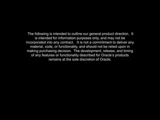 The following is intended to outline our general product direction. It
is intended for information purposes only, and may not be
incorporated into any contract. It is not a commitment to deliver any
material, code, or functionality, and should not be relied upon in
making purchasing decision. The development, release, and timing
of any features or functionality described for Oracle’s products
remains at the sole discretion of Oracle.
 