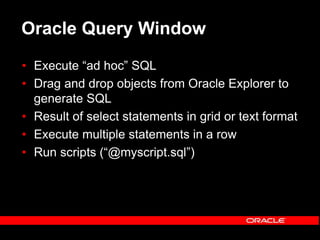 Oracle Query Window
• Execute “ad hoc” SQL
• Drag and drop objects from Oracle Explorer to
generate SQL
• Result of select statements in grid or text format
• Execute multiple statements in a row
• Run scripts (“@myscript.sql”)
 