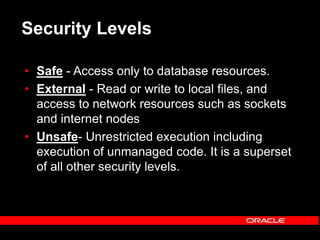Security Levels
• Safe - Access only to database resources.
• External - Read or write to local files, and
access to network resources such as sockets
and internet nodes
• Unsafe- Unrestricted execution including
execution of unmanaged code. It is a superset
of all other security levels.
 