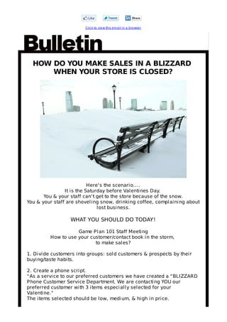 C lick to view this em ail in a browser




  HOW DO YOU MAKE SALES IN A BLIZZARD
      WHEN YOUR STORE IS CLOSED?




                           Here' s the scenario....
                It is the Saturday before Valentines Day.
       You & your staff can' t get to the store because of the snow.
You & your staff are shoveling snow, drinking coffee, complaining about
                               lost business.

                  WHAT YOU SHOULD DO TODAY!

                    Game Plan 101 Staff Meeting
         How to use your customer/contact book in the storm,
                           to make sales?

1. Divide customers into groups: sold customers & prospects by their
buying/taste habits.

2. Create a phone script.
" As a service to our preferred customers we have created a " BLIZZARD
Phone Customer Service Department. We are contacting YOU our
preferred customer with 3 items especially selected for your
Valentine."
The items selected should be low, medium, & high in price.
 