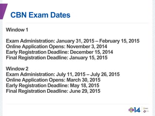 CBN Exam Dates
Window 1
Exam Administration: January 31, 2015 – February 15, 2015
Online Application Opens: November 3, 2014
Early Registration Deadline: December 15, 2014
Final Registration Deadline: January 15, 2015
Window 2
Exam Administration: July 11, 2015 – July 26, 2015
Online Application Opens: March 30, 2015
Early Registration Deadline: May 18, 2015
Final Registration Deadline: June 29, 2015
 