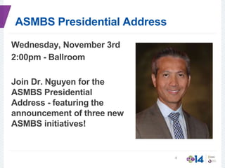 ASMBS Presidential Address
Wednesday, November 3rd
2:00pm - Ballroom
Join Dr. Nguyen for the
ASMBS Presidential
Address - featuring the
announcement of three new
ASMBS initiatives!
4
 