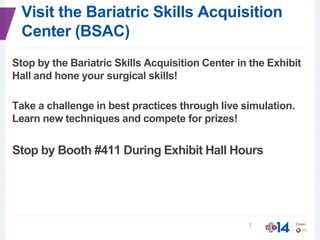 Visit the Bariatric Skills Acquisition
Center (BSAC)
Stop by the Bariatric Skills Acquisition Center in the Exhibit
Hall and hone your surgical skills!
Take a challenge in best practices through live simulation.
Learn new techniques and compete for prizes!
Stop by Booth #411 During Exhibit Hall Hours
7
 