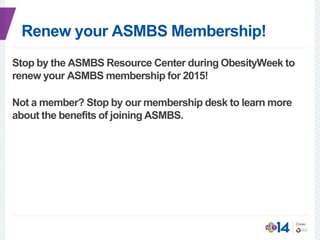 Renew your ASMBS Membership!
Stop by the ASMBS Resource Center during ObesityWeek to
renew your ASMBS membership for 2015!
Not a member? Stop by our membership desk to learn more
about the benefits of joining ASMBS.
 