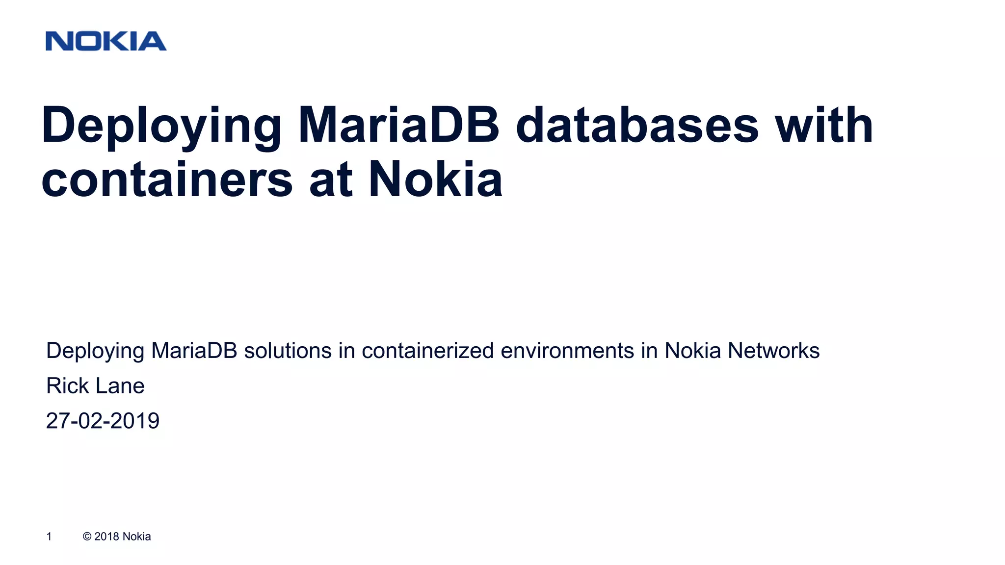 © 2018 Nokia1 Deploying MariaDB databases with containers at Nokia Deploying MariaDB solutions in containerized environments in Nokia Networks Rick Lane 27-02-2019 