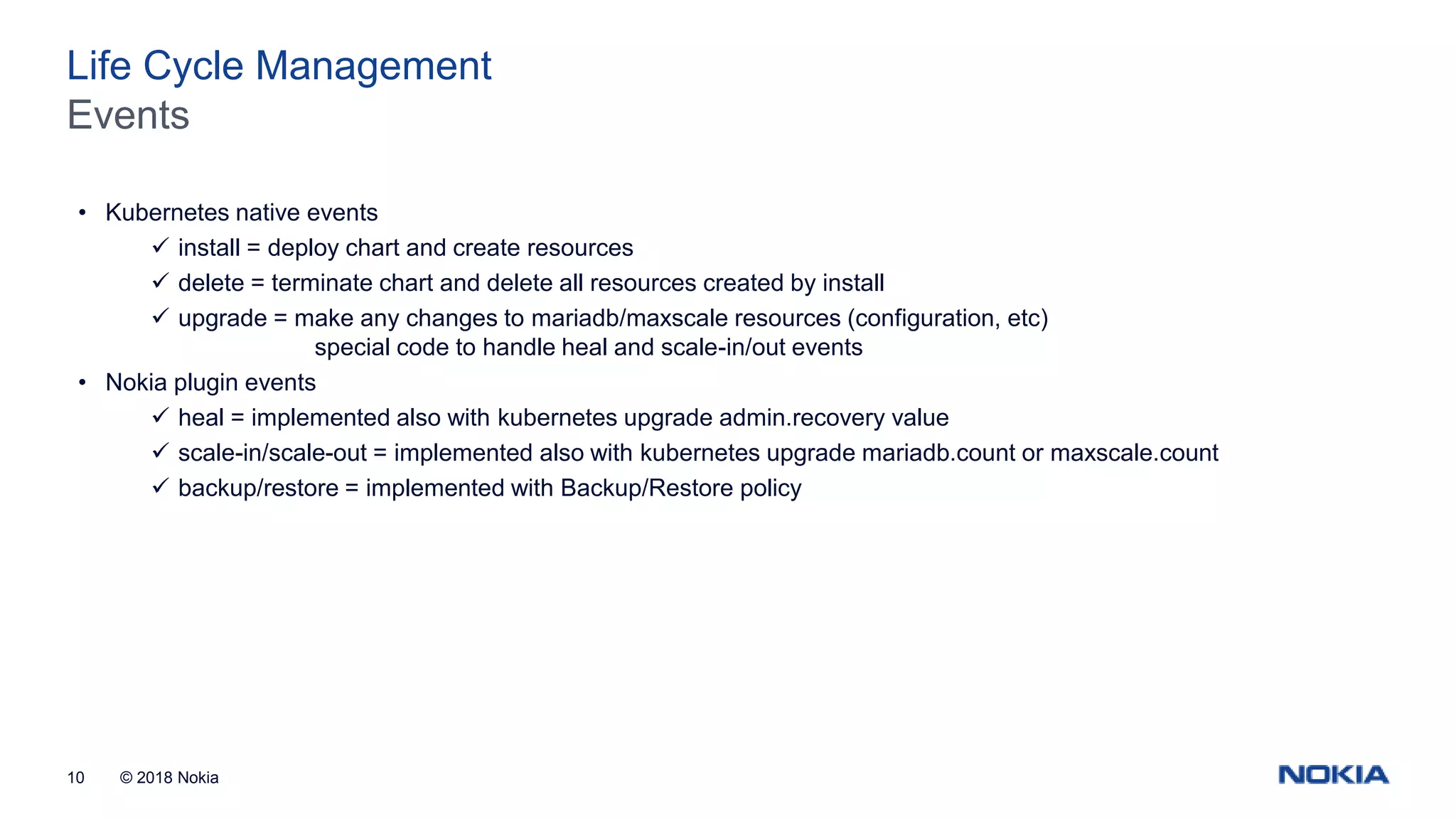 © 2018 Nokia10 Events Life Cycle Management • Kubernetes native events  install = deploy chart and create resources  delete = terminate chart and delete all resources created by install  upgrade = make any changes to mariadb/maxscale resources (configuration, etc) special code to handle heal and scale-in/out events • Nokia plugin events  heal = implemented also with kubernetes upgrade admin.recovery value  scale-in/scale-out = implemented also with kubernetes upgrade mariadb.count or maxscale.count  backup/restore = implemented with Backup/Restore policy 