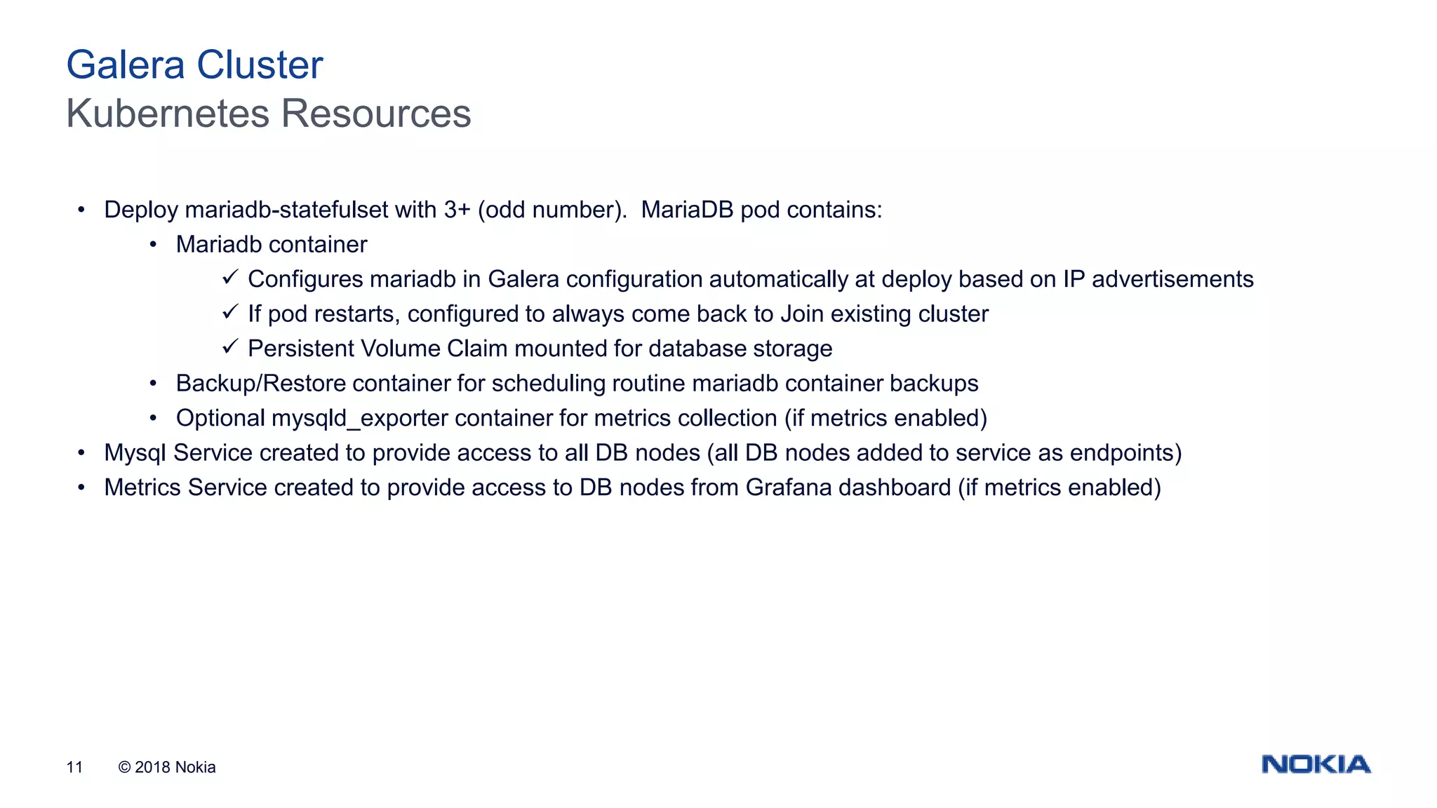 © 2018 Nokia11 Kubernetes Resources Galera Cluster • Deploy mariadb-statefulset with 3+ (odd number). MariaDB pod contains: • Mariadb container  Configures mariadb in Galera configuration automatically at deploy based on IP advertisements  If pod restarts, configured to always come back to Join existing cluster  Persistent Volume Claim mounted for database storage • Backup/Restore container for scheduling routine mariadb container backups • Optional mysqld_exporter container for metrics collection (if metrics enabled) • Mysql Service created to provide access to all DB nodes (all DB nodes added to service as endpoints) • Metrics Service created to provide access to DB nodes from Grafana dashboard (if metrics enabled) 