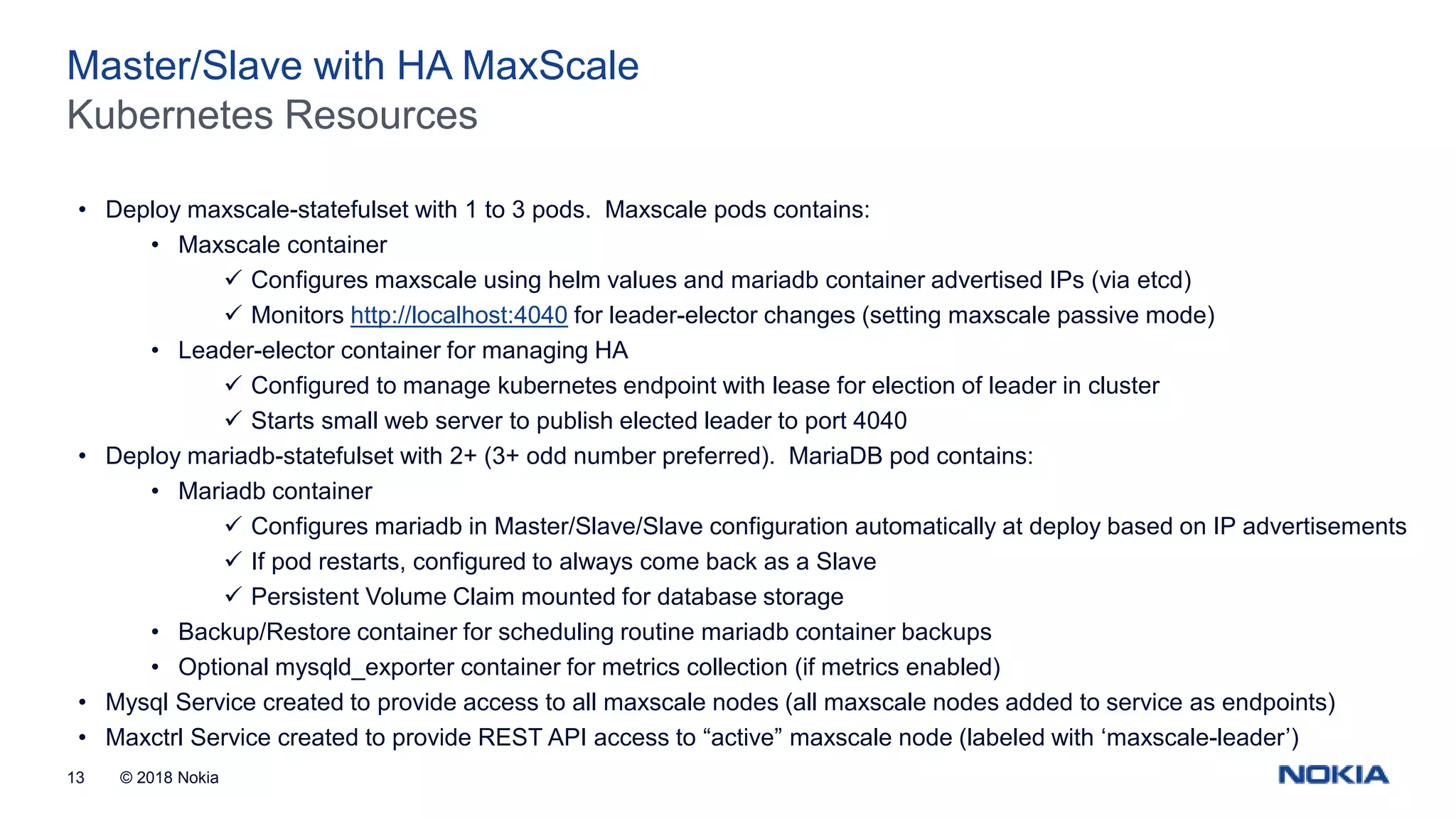 © 2018 Nokia13 Kubernetes Resources Master/Slave with HA MaxScale • Deploy maxscale-statefulset with 1 to 3 pods. Maxscale pods contains: • Maxscale container  Configures maxscale using helm values and mariadb container advertised IPs (via etcd)  Monitors http://localhost:4040 for leader-elector changes (setting maxscale passive mode) • Leader-elector container for managing HA  Configured to manage kubernetes endpoint with lease for election of leader in cluster  Starts small web server to publish elected leader to port 4040 • Deploy mariadb-statefulset with 2+ (3+ odd number preferred). MariaDB pod contains: • Mariadb container  Configures mariadb in Master/Slave/Slave configuration automatically at deploy based on IP advertisements  If pod restarts, configured to always come back as a Slave  Persistent Volume Claim mounted for database storage • Backup/Restore container for scheduling routine mariadb container backups • Optional mysqld_exporter container for metrics collection (if metrics enabled) • Mysql Service created to provide access to all maxscale nodes (all maxscale nodes added to service as endpoints) • Maxctrl Service created to provide REST API access to “active” maxscale node (labeled with ‘maxscale-leader’) 
