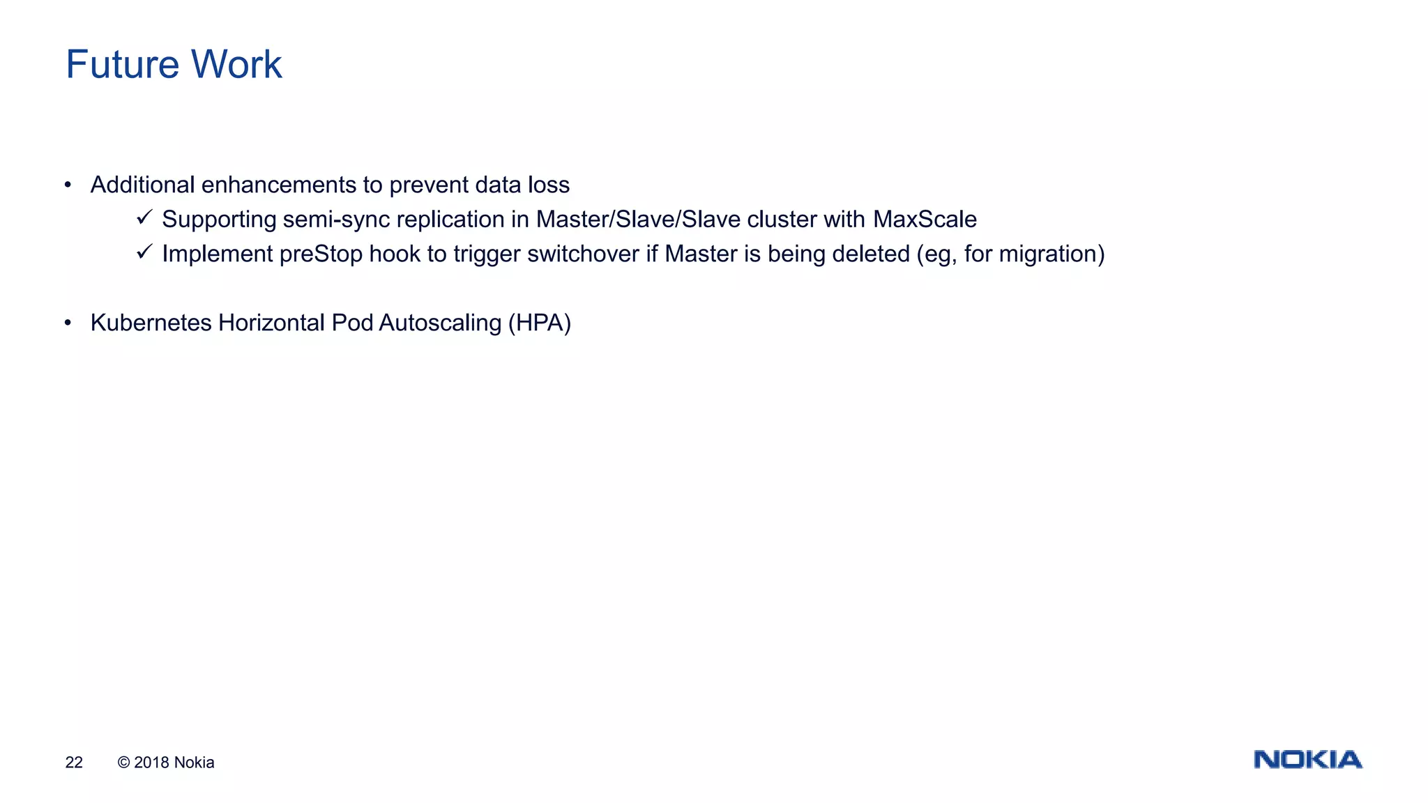 © 2018 Nokia22 Future Work • Additional enhancements to prevent data loss  Supporting semi-sync replication in Master/Slave/Slave cluster with MaxScale  Implement preStop hook to trigger switchover if Master is being deleted (eg, for migration) • Kubernetes Horizontal Pod Autoscaling (HPA) 