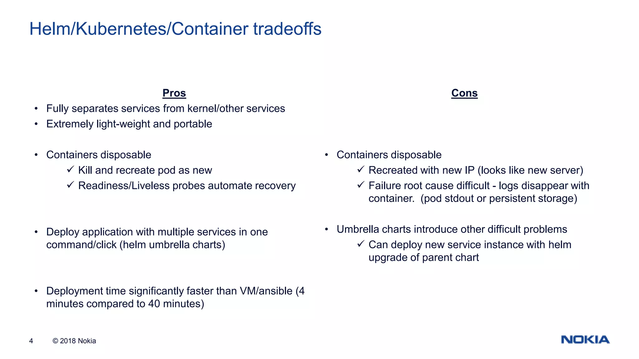 © 2018 Nokia4 Helm/Kubernetes/Container tradeoffs Pros • Fully separates services from kernel/other services • Extremely light-weight and portable • Containers disposable  Kill and recreate pod as new  Readiness/Liveless probes automate recovery • Deploy application with multiple services in one command/click (helm umbrella charts) • Deployment time significantly faster than VM/ansible (4 minutes compared to 40 minutes) Cons • Containers disposable  Recreated with new IP (looks like new server)  Failure root cause difficult - logs disappear with container. (pod stdout or persistent storage) • Umbrella charts introduce other difficult problems  Can deploy new service instance with helm upgrade of parent chart 
