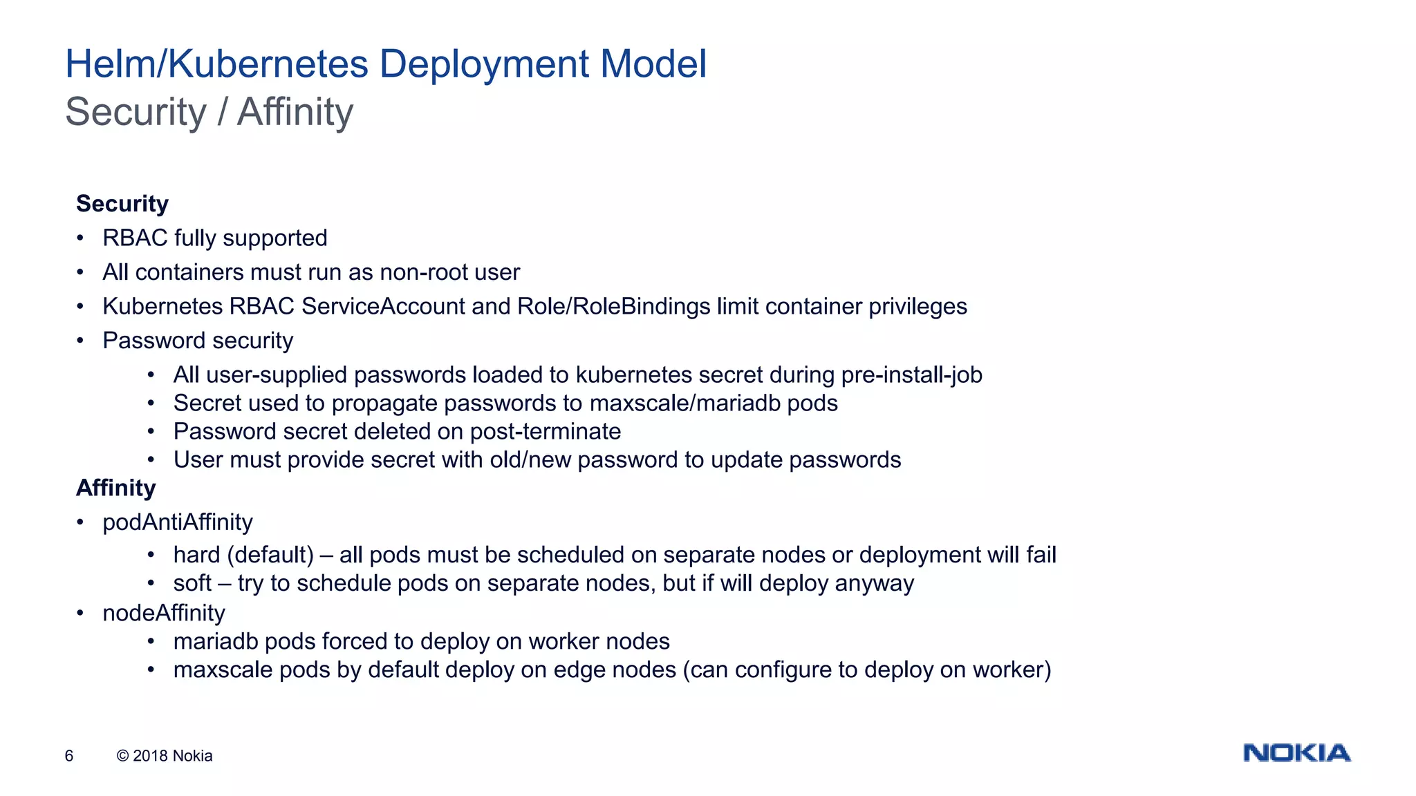 © 2018 Nokia6 Security / Affinity Helm/Kubernetes Deployment Model Security • RBAC fully supported • All containers must run as non-root user • Kubernetes RBAC ServiceAccount and Role/RoleBindings limit container privileges • Password security • All user-supplied passwords loaded to kubernetes secret during pre-install-job • Secret used to propagate passwords to maxscale/mariadb pods • Password secret deleted on post-terminate • User must provide secret with old/new password to update passwords Affinity • podAntiAffinity • hard (default) – all pods must be scheduled on separate nodes or deployment will fail • soft – try to schedule pods on separate nodes, but if will deploy anyway • nodeAffinity • mariadb pods forced to deploy on worker nodes • maxscale pods by default deploy on edge nodes (can configure to deploy on worker) 