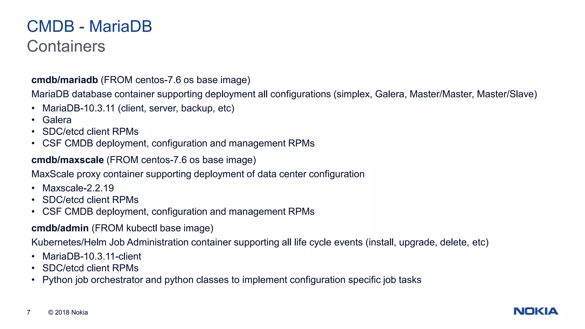 © 2018 Nokia7 Containers CMDB - MariaDB cmdb/mariadb (FROM centos-7.6 os base image) MariaDB database container supporting deployment all configurations (simplex, Galera, Master/Master, Master/Slave) • MariaDB-10.3.11 (client, server, backup, etc) • Galera • SDC/etcd client RPMs • CSF CMDB deployment, configuration and management RPMs cmdb/maxscale (FROM centos-7.6 os base image) MaxScale proxy container supporting deployment of data center configuration • Maxscale-2.2.19 • SDC/etcd client RPMs • CSF CMDB deployment, configuration and management RPMs cmdb/admin (FROM kubectl base image) Kubernetes/Helm Job Administration container supporting all life cycle events (install, upgrade, delete, etc) • MariaDB-10.3.11-client • SDC/etcd client RPMs • Python job orchestrator and python classes to implement configuration specific job tasks 