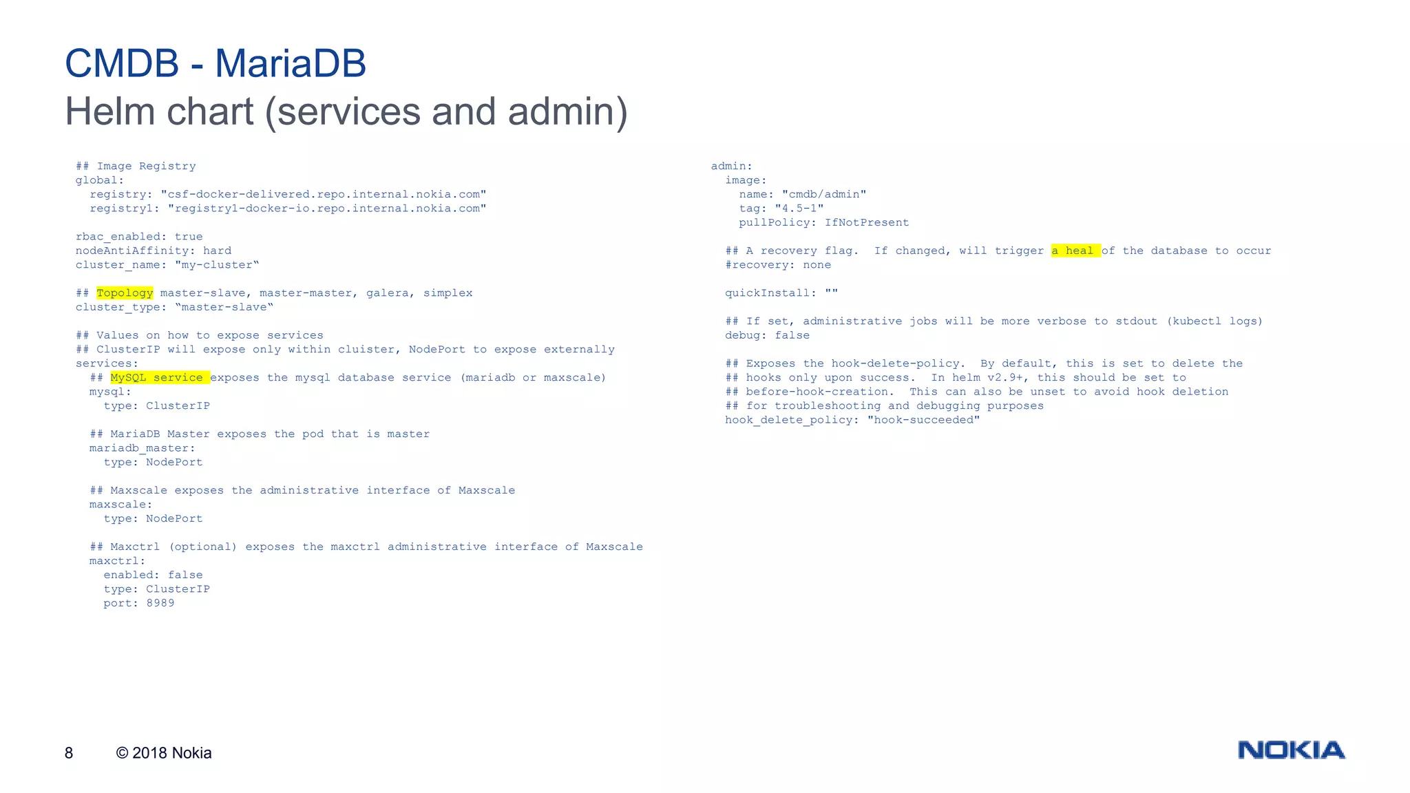 © 2018 Nokia8 Helm chart (services and admin) CMDB - MariaDB ## Image Registry global: registry: "csf-docker-delivered.repo.internal.nokia.com" registry1: "registry1-docker-io.repo.internal.nokia.com" rbac_enabled: true nodeAntiAffinity: hard cluster_name: "my-cluster“ ## Topology master-slave, master-master, galera, simplex cluster_type: “master-slave“ ## Values on how to expose services ## ClusterIP will expose only within cluister, NodePort to expose externally services: ## MySQL service exposes the mysql database service (mariadb or maxscale) mysql: type: ClusterIP ## MariaDB Master exposes the pod that is master mariadb_master: type: NodePort ## Maxscale exposes the administrative interface of Maxscale maxscale: type: NodePort ## Maxctrl (optional) exposes the maxctrl administrative interface of Maxscale maxctrl: enabled: false type: ClusterIP port: 8989 admin: image: name: "cmdb/admin" tag: "4.5-1" pullPolicy: IfNotPresent ## A recovery flag. If changed, will trigger a heal of the database to occur #recovery: none quickInstall: "" ## If set, administrative jobs will be more verbose to stdout (kubectl logs) debug: false ## Exposes the hook-delete-policy. By default, this is set to delete the ## hooks only upon success. In helm v2.9+, this should be set to ## before-hook-creation. This can also be unset to avoid hook deletion ## for troubleshooting and debugging purposes hook_delete_policy: "hook-succeeded" 