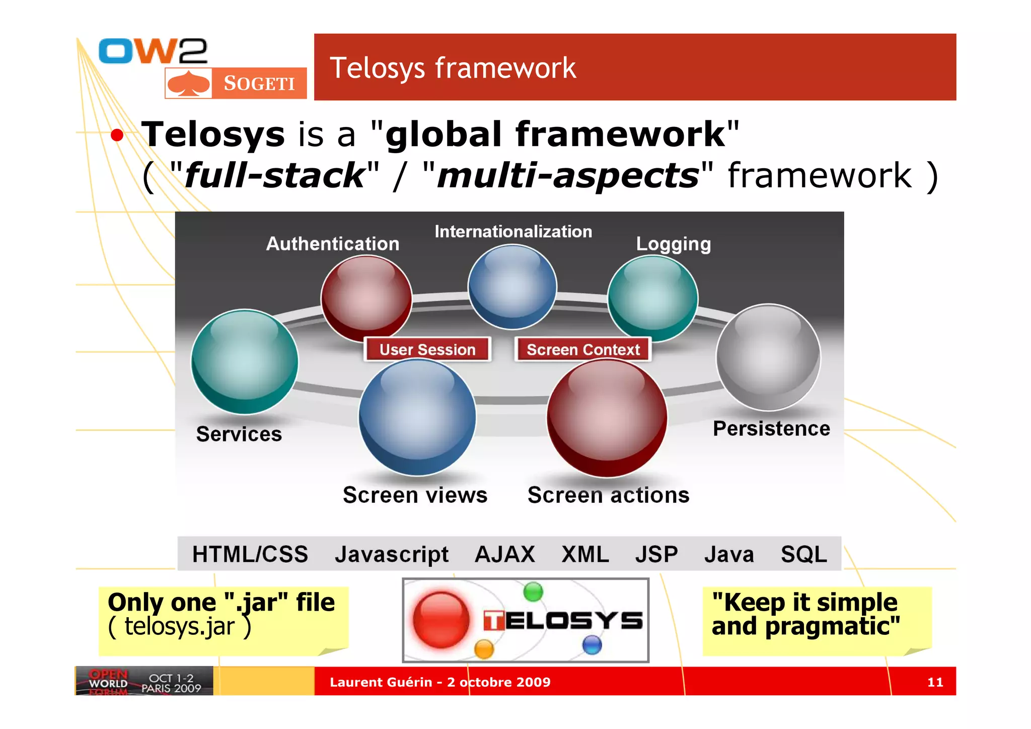 Telosys framework

• Telosys is a "global framework"
  ( "full-stack" / "multi-aspects" framework )




Only one ".jar" file                                 "Keep it simple
( telosys.jar )                                      and pragmatic"

                   Laurent Guérin - 2 octobre 2009                     11
 