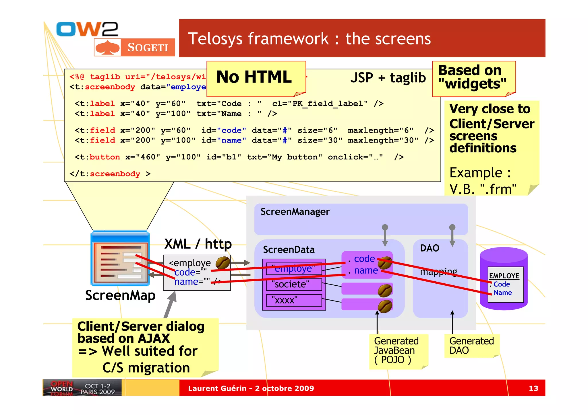 Telosys framework : the screens
                                                                      Based on
                             No HTML
<%@ taglib uri="/telosys/widgets" prefix="t" %>
<t:screenbody data="employe" >
                                                         JSP + taglib "widgets"
<t:label x="40" y="60" txt="Code : " cl="PK_field_label" />
<t:label x="40" y="100" txt="Name : " />                                        Very close to
<t:field x="200" y="60" id="code" data="#" size="6" maxlength="6" />
                                                                                Client/Server
<t:field x="200" y="100" id="name" data="#" size="30" maxlength="30" />         screens
                                                                                definitions
<t:button x="460" y="100" id="b1" txt=“My button" onclick="…"     />

</t:screenbody >                                                                Example :
                                                                                V.B. ".frm"
                                        ScreenManager


                   XML / http            ScreenData                       DAO
                   <employe                              . code
                    code=""                "employe"     . name           mapping      EMPLOYE
                    name="" />             "societe"                                   . Code
   ScreenMap                               "xxxx"
                                                                                       . Name




 Client/Server dialog
 based on AJAX                                                Generated         Generated
 => Well suited for                                           JavaBean          DAO
                                                              ( POJO )
      C/S migration
                       Laurent Guérin - 2 octobre 2009                                           13
 