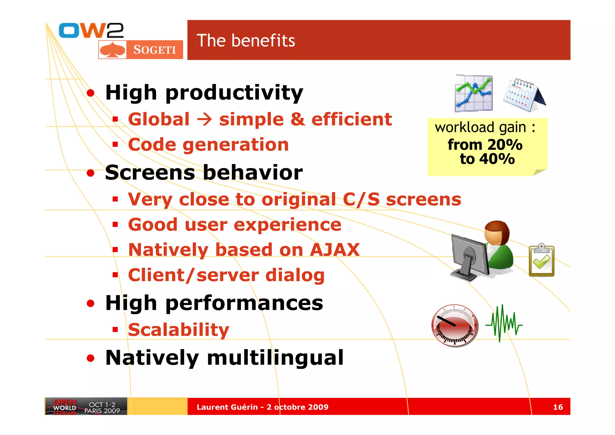 The benefits


• High productivity
   Global  simple & efficient               workload gain :
   Code generation                           from 20%
                                               to 40%
• Screens behavior
   Very close to original C/S screens
   Good user experience
   Natively based on AJAX
   Client/server dialog
• High performances
   Scalability
• Natively multilingual

          Laurent Guérin - 2 octobre 2009                     16
 