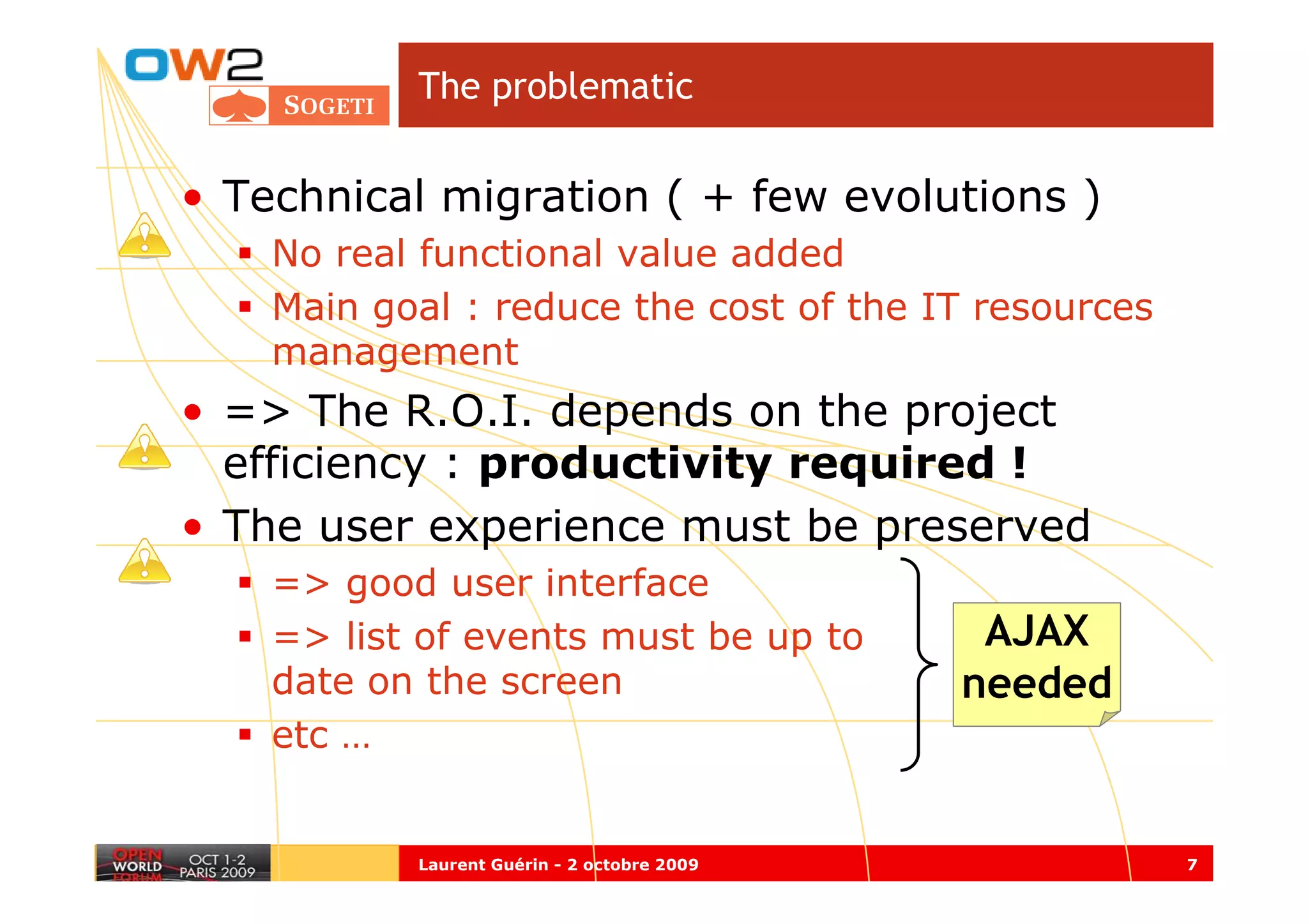 The problematic


• Technical migration ( + few evolutions )
    No real functional value added
    Main goal : reduce the cost of the IT resources
    management
• => The R.O.I. depends on the project
  efficiency : productivity required !
• The user experience must be preserved
    => good user interface
    => list of events must be up to           AJAX
    date on the screen                       needed
    etc …


           Laurent Guérin - 2 octobre 2009            7
 