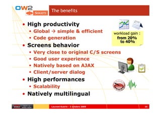 The benefits


• High productivity
   Global  simple & efficient               workload gain :
   Code generation                           from 20%
                                               to 40%
• Screens behavior
   Very close to original C/S screens
   Good user experience
   Natively based on AJAX
   Client/server dialog
• High performances
   Scalability
• Natively multilingual

          Laurent Guérin - 2 octobre 2009                     16
 