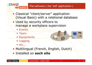 The software ( the "old" application )


• Classical "client/server" application
  (Visual Basic) with a relational database
• Used by security officers to
  manage a workplace supervision
    Events
    Team
    Equipments
    Logging
    etc...
• Multilingual (French, English, Dutch)
• Installed on each site

           Laurent Guérin - 2 octobre 2009          4
 