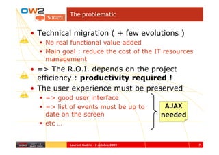 The problematic


• Technical migration ( + few evolutions )
    No real functional value added
    Main goal : reduce the cost of the IT resources
    management
• => The R.O.I. depends on the project
  efficiency : productivity required !
• The user experience must be preserved
    => good user interface
    => list of events must be up to           AJAX
    date on the screen                       needed
    etc …


           Laurent Guérin - 2 octobre 2009            7
 