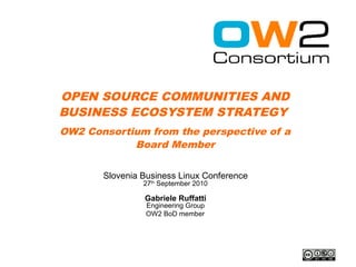 OPEN SOURCE COMMUNITIES AND
BUSINESS ECOSYSTEM STRATEGY
OW2 Consortium from the perspective of a
            Board Member


       Slovenia Business Linux Conference
                27th September 2010

                Gabriele Ruffatti
                 Engineering Group
                 OW2 BoD member
 