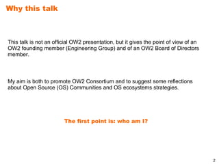 Why this talk



This talk is not an official OW2 presentation, but it gives the point of view of an
OW2 founding member (Engineering Group) and of an OW2 Board of Directors
member.



My aim is both to promote OW2 Consortium and to suggest some reflections
about Open Source (OS) Communities and OS ecosystems strategies.




                        The first point is: who am I?




                                                                                      2
 