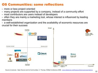 OS Communities: some reflections
- more or less project oriented
- many projects are supported by a company, instead of a community effort
- most contributors are users instead of developers
- often they are mainly a marketing tool, whose interest is influenced by leading
members
- a well-established organization and the availability of economic resources are
crucial for their success




   Source of pictures: Open Source and its Communities, C. Thomas, fOSSa Conference 2009, www.slideshare.net/fossaconference/presentations
                                                                                                                                             22
 