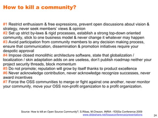 How to kill a community?


#1 Restrict enthusiasm & free expressions, prevent open discussions about vision &
strategy, never seek members’ views & opinion
#2 Set up strict by-laws & rigid processes, establish a strong top-down oriented
community, stick to one business model & never change it whatever may happen
#3 Avoid participation from community members to any decision making process,
ensure that communication, dissemination & promotion initiatives require your
despotic approval
#4 Impose closed monolithic architecture software, state that globalization /
localization / skin adaptation adds on are useless, don’t publish roadmap neither your
project security threads, block momentum
#5 Do not promote; reputation will grow by itself thanks to product excellence
#6 Never acknowledge contribution, never acknowledge recognize successes, never
award incentives
#7 Force the OSS communities to merge or fight against one another, never monitor
your community, move your OSS non-profit organization to a profit organization.




          Source: How to kill an Open Source Community?, S.Ribas, M.Chezon, INRIA - fOSSa Conference 2009
                                                           www.slideshare.net/fossaconference/presentations   24
 