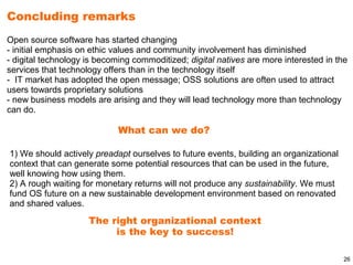 Concluding remarks
Open source software has started changing
- initial emphasis on ethic values and community involvement has diminished
- digital technology is becoming commoditized; digital natives are more interested in the
services that technology offers than in the technology itself
- IT market has adopted the open message; OSS solutions are often used to attract
users towards proprietary solutions
- new business models are arising and they will lead technology more than technology
can do.

                             What can we do?

1) We should actively preadapt ourselves to future events, building an organizational
context that can generate some potential resources that can be used in the future,
well knowing how using them.
2) A rough waiting for monetary returns will not produce any sustainability. We must
fund OS future on a new sustainable development environment based on renovated
and shared values.
                     The right organizational context
                          is the key to success!

                                                                                        26
 