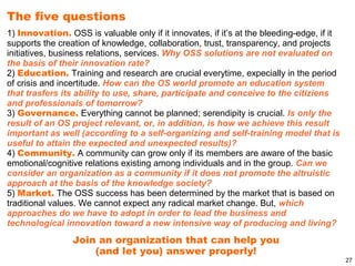 The five questions
1) Innovation. OSS is valuable only if it innovates, if it’s at the bleeding-edge, if it
supports the creation of knowledge, collaboration, trust, transparency, and projects
initiatives, business relations, services. Why OSS solutions are not evaluated on
the basis of their innovation rate?
2) Education. Training and research are crucial everytime, expecially in the period
of crisis and incertitude. How can the OS world promote an education system
that trasfers its ability to use, share, participate and conceive to the citiziens
and professionals of tomorrow?
3) Governance. Everything cannot be planned; serendipity is crucial. Is only the
result of an OS project relevant, or, in addition, is how we achieve this result
important as well (according to a self-organizing and self-training model that is
useful to attain the expected and unexpected results)?
4) Community. A community can grow only if its members are aware of the basic
emotional/cognitive relations existing among individuals and in the group. Can we
consider an organization as a community if it does not promote the altruistic
approach at the basis of the knowledge society?
5) Market. The OSS success has been determined by the market that is based on
traditional values. We cannot expect any radical market change. But, which
approaches do we have to adopt in order to lead the business and
technological innovation toward a new intensive way of producing and living?
                 Join an organization that can help you
                     (and let you) answer properly!
                                                                                           27
 