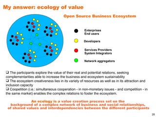 My answer: ecology of value
                                      Open Source Business Ecosystem


                                                    Enterprises
                                                    End users

                                                   Developers

                                                    Services Providers
                                                    System Integrators

                                                    Network aggregators


 The participants explore the value of their real and potential relations, seeking
complementarities able to increase the business and ecosystem sustainability
 The ecosystem creativeness lies in its variety of resources as well as in its attraction and
inclusion capacity
 Coopetition (i.e.: simultaneous cooperation - in non-monetary issues - and competition - in
the same market) enables the complex relations to foster the ecosystem.

             An ecology is a value creation process set on the
  background of a complex network of business and social relationships,
 of shared values and interdependencies between the different participants
                                                                                                 28
 