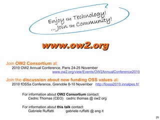 www.ow2.org
Join OW2 Consortium at:
  2010 OW2 Annual Conference, Paris 24-25 November
                        www.ow2.org/view/Events/OW2AnnualConference2010

Join the discussion about new funding OSS values at:
  2010 fOSSa Conference, Grenoble 8-10 November http://fossa2010.inrialpes.fr/

        For information about OW2 Consortium contact:
            Cedric Thomas (CEO) cedric thomas @ ow2 org

        For information about this talk contact:
            Gabriele Ruffatti       gabriele ruffatti @ eng it
                                                                                 29
 