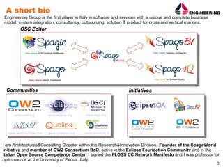 A short bio
Engineering Group is the first player in Italy in software and services with a unique and complete business
model: system integration, consultancy, outsourcing, solution & product for cross and vertical markets.
        OSS Editor




 Communities                                                     Initiatives



     www.ow2.org         www.eclipse.org    www.osgi.org




  www.nessi-europe.com   www.qualipso.org   www.flossitaly.it


I am Architectures&Consulting Director within the Research&Innovation Division. Founder of the SpagoWorld
initiative and member of OW2 Consortium BoD, active in the Eclipse Foundation Community and in the
Italian Open Source Competence Center. I signed the FLOSS CC Network Manifesto and I was professor for
open source at the University of Padua, Italy.
                                                                                                              3
 
