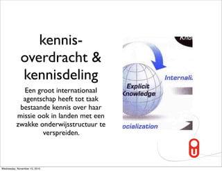 kennis-
             overdracht &
             kennisdeling
            Een groot internationaal
            agentschap heeft tot taak
           bestaande kennis over haar
          missie ook in landen met een
          zwakke onderwijsstructuur te
                  verspreiden.



Wednesday, November 10, 2010
 