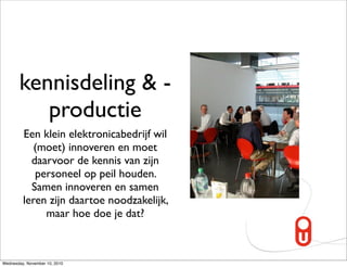 kennisdeling & -
          productie
         Een klein elektronicabedrijf wil
            (moet) innoveren en moet
           daarvoor de kennis van zijn
            personeel op peil houden.
           Samen innoveren en samen
         leren zijn daartoe noodzakelijk,
              maar hoe doe je dat?



Wednesday, November 10, 2010
 